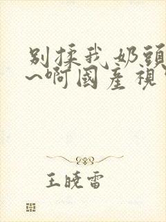 别揉我奶头~嗯~啊国产视频