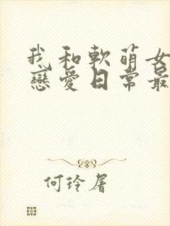 我和软萌女友的恋爱日常最新章节阅读封面