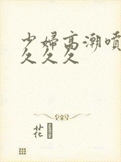 少妇高潮喷水久久久久