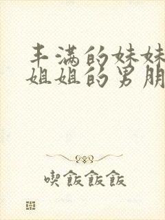 丰满的妹妹诱惑姐姐的男朋友