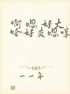 啊 嗯 好大 哈好爽嗯哼