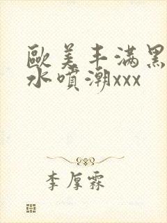 欧美丰满黑人喷水喷潮xxx