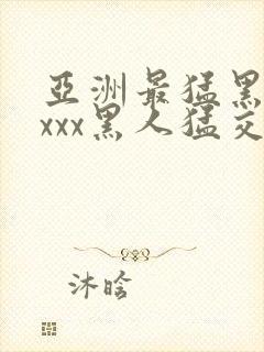 亚洲最猛黑人xxxx黑人猛交