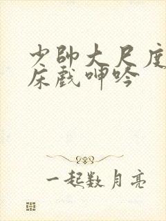 少帅大尺度做爰床戏呻吟