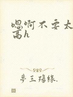 嗯啊不要太深了高h