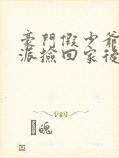 豪门假少爷被反派捡回家后免费阅读