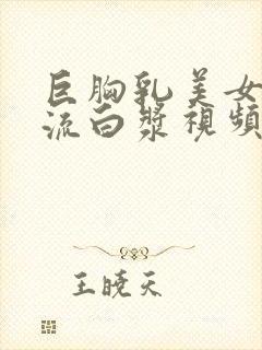 巨胸乳美女下面流白浆视频