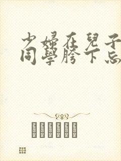 少妇在儿子英俊同学胯下忘情呻吟小说