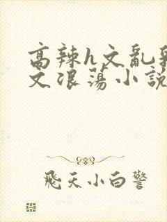 高辣h文乱乳h文浪荡小说苏卿