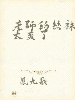 老师的丝袜让我太爽了