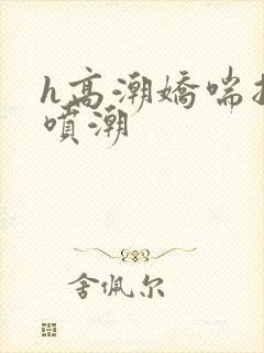 h高潮娇喘抽搐喷潮