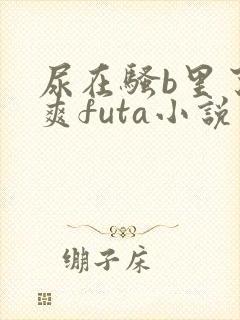 尿在骚b里了好爽futa小说