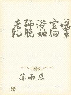 老师浴室喂我奶乳脱她胸罩视频