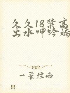 久久18禁高潮出水呻吟娇喘