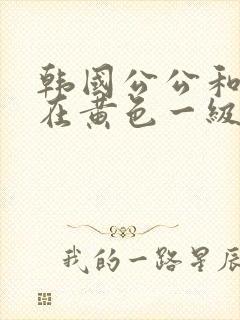 韩国公公和儿媳在黄色一级视频