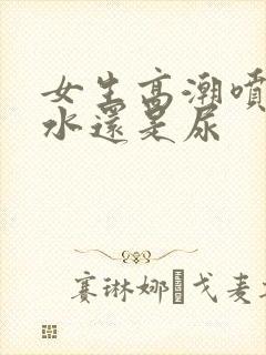 女生高潮喷的是水还是尿