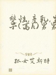 双性,产乳,生子(高h)男男