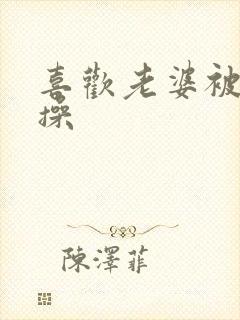 喜欢老婆被别人操