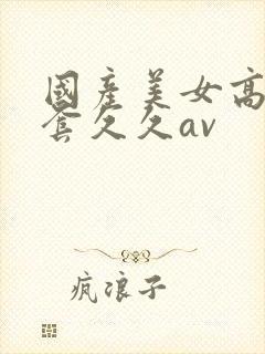 国产美女高潮无套久久av