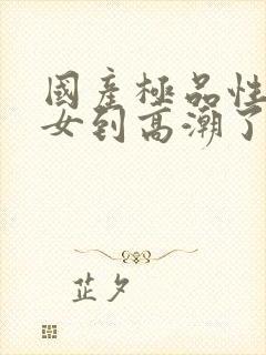 国产极品性感美女到高潮了