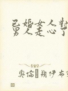 已婚女人对已婚男人走心了的表现