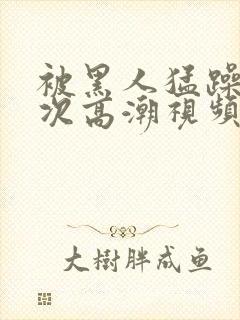 被黑人猛躁12次高潮视频