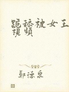 跪舔被女王调教视频