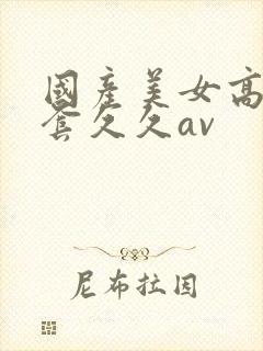 国产美女高潮无套久久av