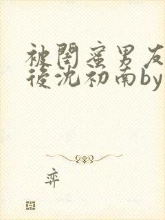 被闺蜜男友认错后沈初南by