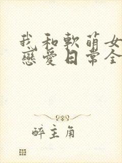 我和软萌女友的恋爱日常全本下载