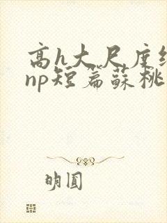 高h大尺度纯肉np短篇苏桃