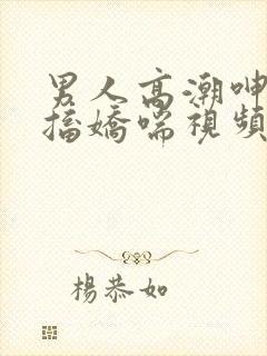 男人高潮呻吟抽搐娇喘视频