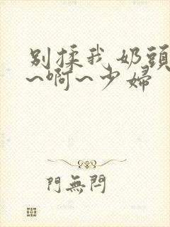 别揉我奶头~嗯~啊~少妇