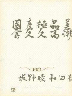 国产极品美女无套久久高潮