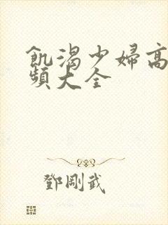 饥渴少妇高潮视频大全