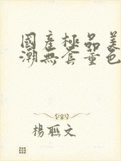 国产极品美女高潮无套董色封面