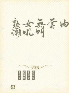 熟女无套内射高潮吼叫