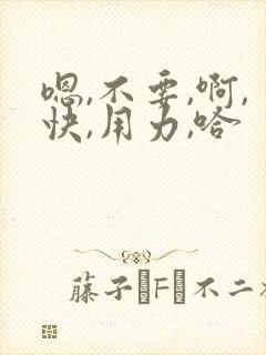 嗯,不要,啊,快,用力,哈