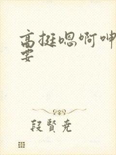 高挺嗯啊呻吟不要