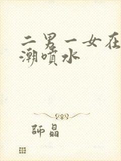 二男一女在线高潮喷水