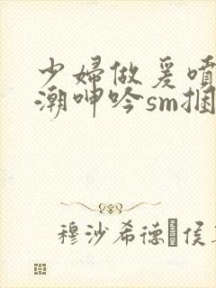 少妇做爰喷水高潮呻吟sm捆绑