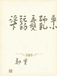 淫玩弄师尊道袍下的双乳小说