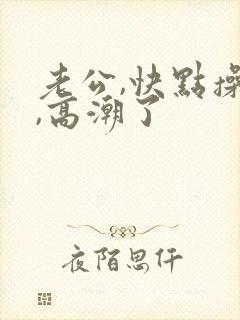 老公,快点操我,高潮了