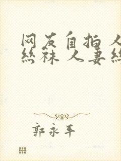 网友自拍 人妻丝袜 人妻丝袜