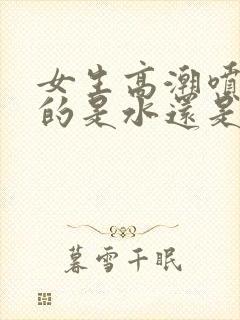 女生高潮喷出来的是水还是尿