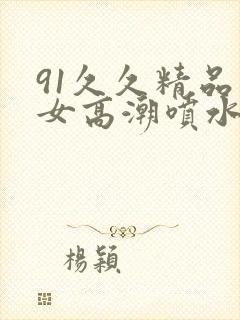91久久精品美女高潮喷水91