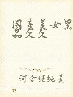 国产美女黑丝精品久久