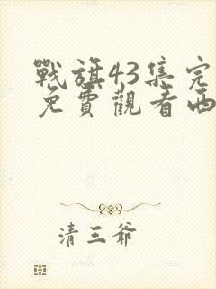 战旗43集完整免费观看西瓜