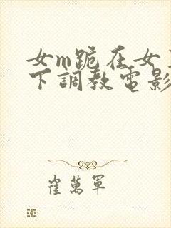 女m跪在女王脚下调教电影