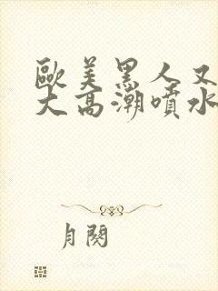 欧美黑人又高又大高潮喷水